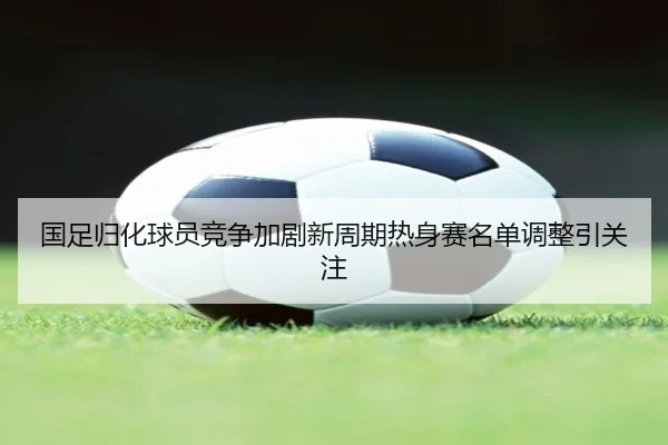 国足归化球员竞争加剧新周期热身赛名单调整引关注